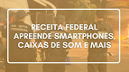 Receita Federal apreende R$ 100 mil em smartphones, caixas de som e mais