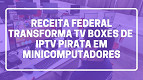 Receita Federal transforma receptores de IPTV pirata em minicomputadores