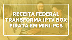 Receita Federal e Anatel transformam TV Box de IPTV pirata em mini-PCs para escolas